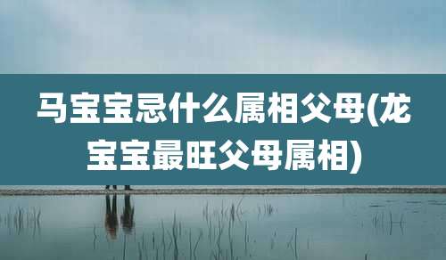 马宝宝忌什么属相父母(龙宝宝最旺父母属相)