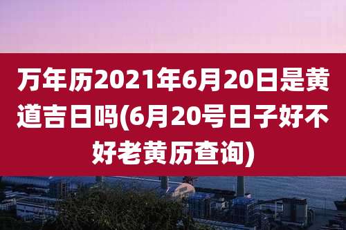 万年历2021年6月20日是黄道吉日吗(6月20号日子好不好老黄历查询)