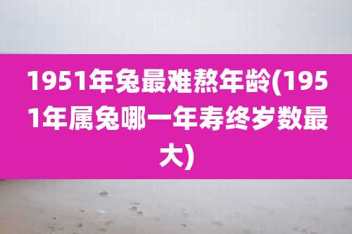 1951年兔最难熬年龄(1951年属兔哪一年寿终岁数最大)