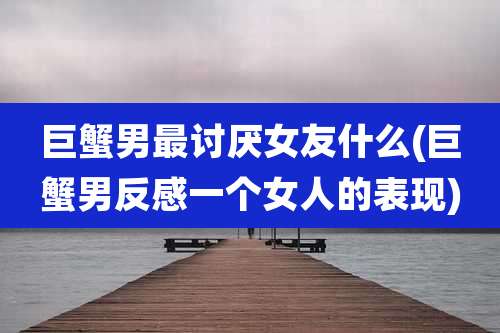 巨蟹男最讨厌女友什么(巨蟹男反感一个女人的表现)