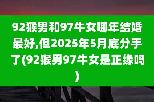 92猴男和97牛女哪年结婚最好,但2025年5月底分手了(92猴男97牛女是正缘吗)