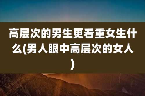 高层次的男生更看重女生什么(男人眼中高层次的女人)