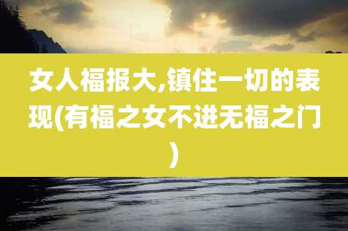 女人福报大,镇住一切的表现(有福之女不进无福之门)