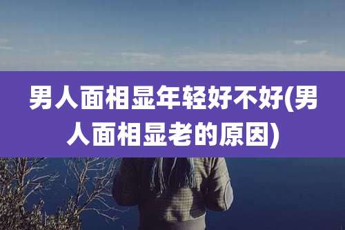 男人面相显年轻好不好(男人面相显老的原因)