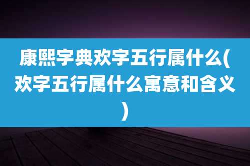 康熙字典欢字五行属什么(欢字五行属什么寓意和含义)