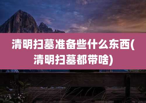 清明扫墓准备些什么东西(清明扫墓都带啥)