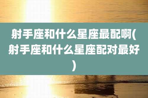 射手座和什么星座最配啊(射手座和什么星座配对最好)