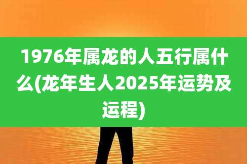 1976年属龙的人五行属什么(龙年生人2025年运势及运程)