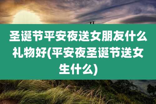 圣诞节平安夜送女朋友什么礼物好(平安夜圣诞节送女生什么)