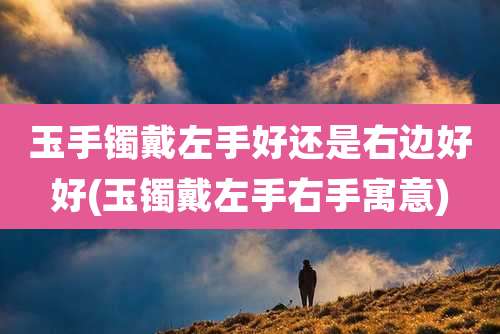 玉手镯戴左手好还是右边好好(玉镯戴左手右手寓意)