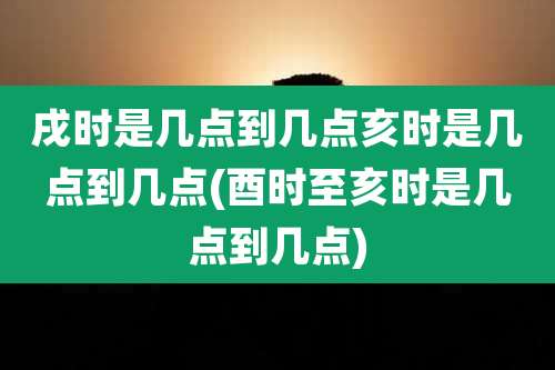戌时是几点到几点亥时是几点到几点(酉时至亥时是几点到几点)