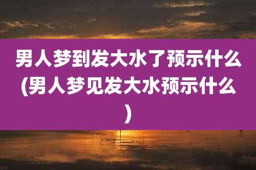 男人梦到发大水了预示什么(男人梦见发大水预示什么)