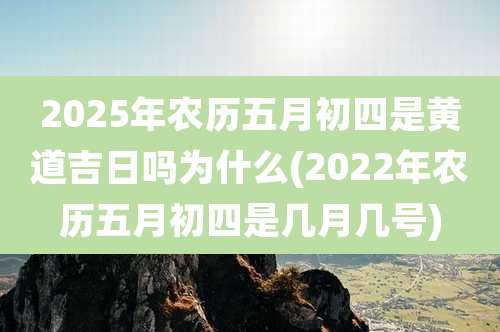 2025年农历五月初四是黄道吉日吗为什么(2022年农历五月初四是几月几号)