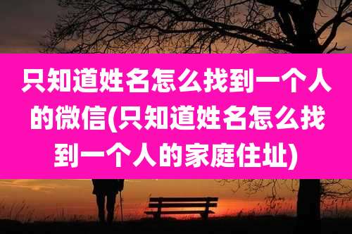 只知道姓名怎么找到一个人的微信(只知道姓名怎么找到一个人的家庭住址)
