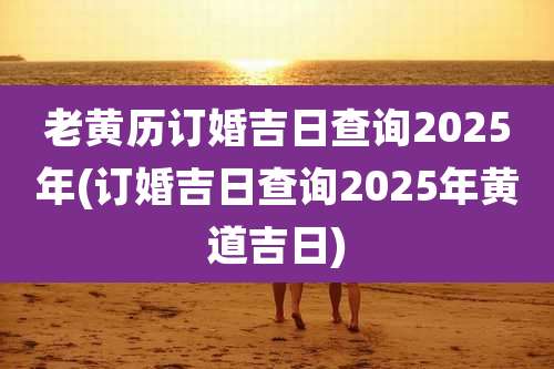 老黄历订婚吉日查询2025年(订婚吉日查询2025年黄道吉日)