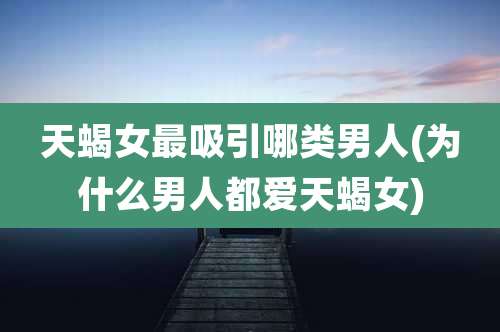 天蝎女最吸引哪类男人(为什么男人都爱天蝎女)