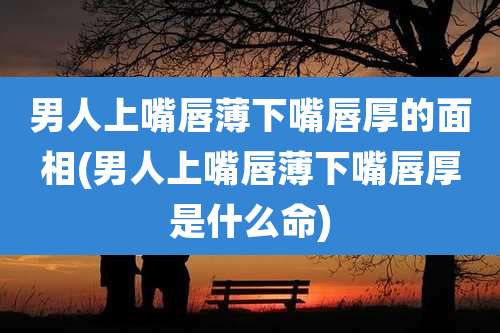 男人上嘴唇薄下嘴唇厚的面相(男人上嘴唇薄下嘴唇厚是什么命)