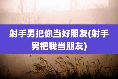射手男把你当好朋友(射手男把我当朋友)