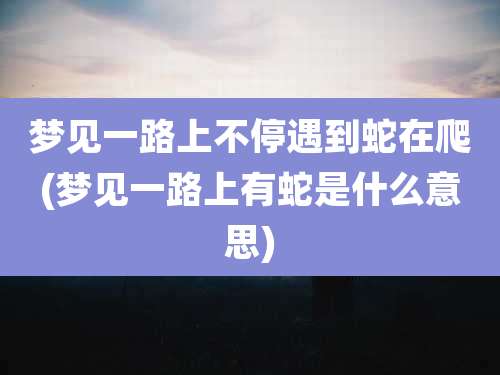 梦见一路上不停遇到蛇在爬(梦见一路上有蛇是什么意思)