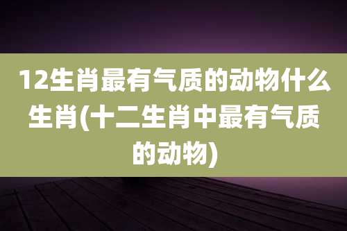 12生肖最有气质的动物什么生肖(十二生肖中最有气质的动物)