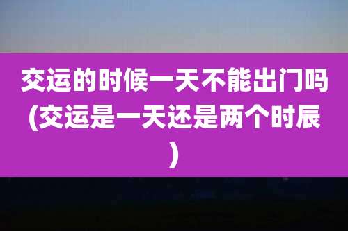 交运的时候一天不能出门吗(交运是一天还是两个时辰)