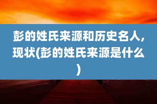 彭的姓氏来源和历史名人,现状(彭的姓氏来源是什么)
