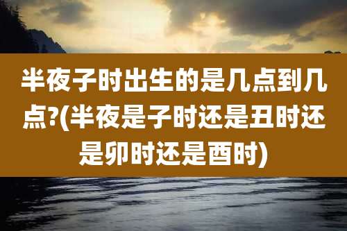 半夜子时出生的是几点到几点?(半夜是子时还是丑时还是卯时还是酉时)