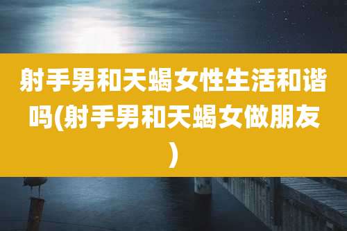 射手男和天蝎女性生活和谐吗(射手男和天蝎女做朋友)