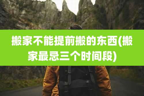 搬家不能提前搬的东西(搬家最忌三个时间段)