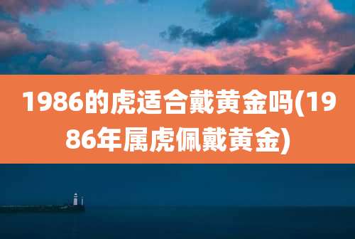 1986的虎适合戴黄金吗(1986年属虎佩戴黄金)