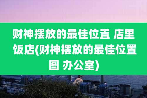 财神摆放的最佳位置 店里 饭店(财神摆放的最佳位置图 办公室)