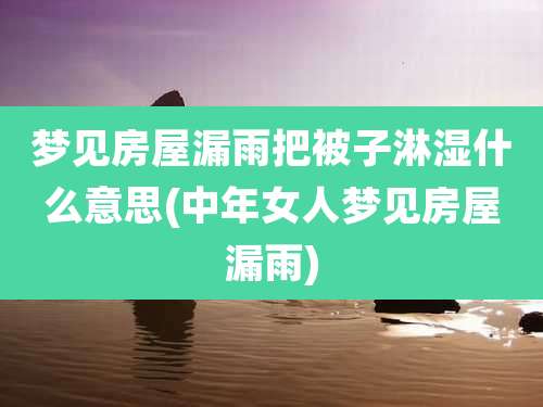 梦见房屋漏雨把被子淋湿什么意思(中年女人梦见房屋漏雨)