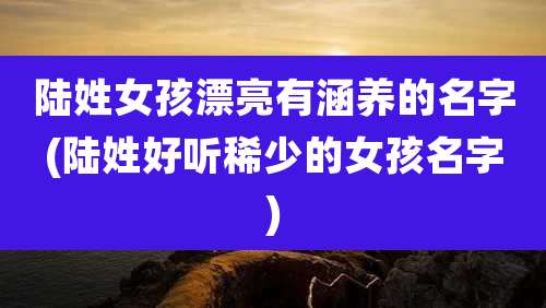 陆姓女孩漂亮有涵养的名字(陆姓好听稀少的女孩名字)