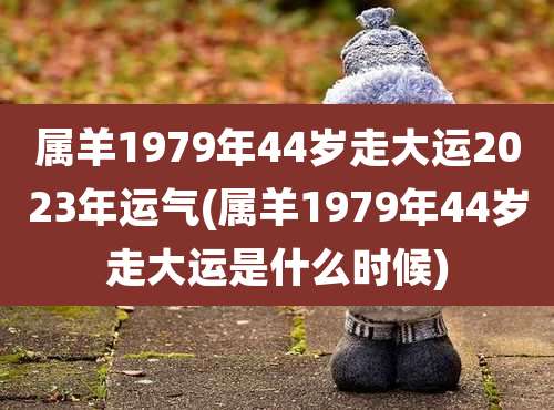 属羊1979年44岁走大运2023年运气(属羊1979年44岁走大运是什么时候)