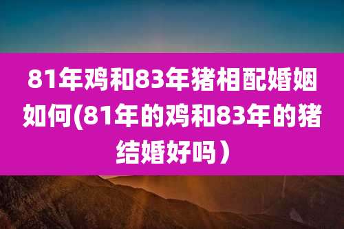 81年鸡和83年猪相配婚姻如何(81年的鸡和83年的猪结婚好吗）