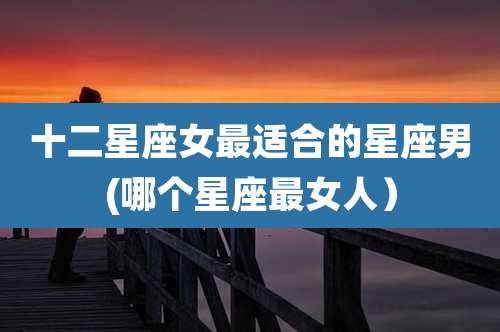 十二星座女最适合的星座男(哪个星座最女人）