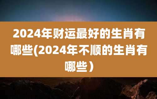 2024年财运最好的生肖有哪些(2024年不顺的生肖有哪些）