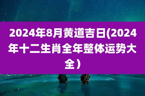 2024年8月黄道吉日(2024年十二生肖全年整体运势大全）