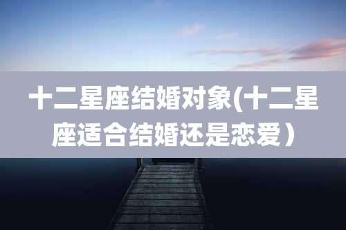 十二星座结婚对象(十二星座适合结婚还是恋爱）