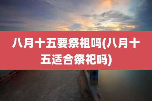 八月十五要祭祖吗(八月十五适合祭祀吗)