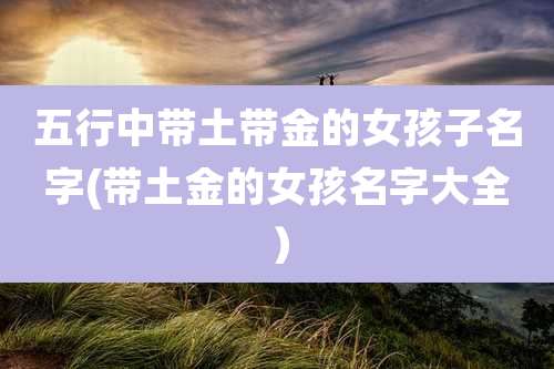 五行中带土带金的女孩子名字(带土金的女孩名字大全）