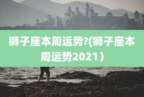 狮子座本周运势?(狮子座本周运势2021）