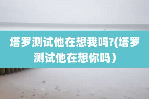 塔罗测试他在想我吗?(塔罗测试他在想你吗）