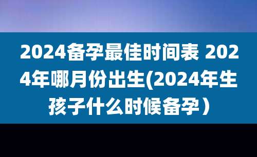 2024备孕最佳时间表 2024年哪月份出生(2024年生孩子什么时候备孕)