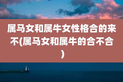属马女和属牛女性格合的来不(属马女和属牛的合不合)