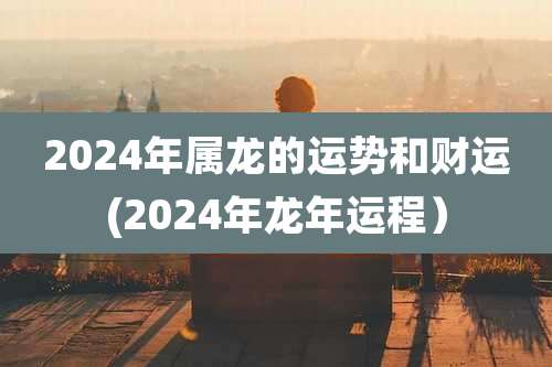 2024年属龙的运势和财运(2024年龙年运程)