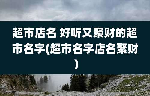 超市店名 好听又聚财的超市名字(超市名字店名聚财）