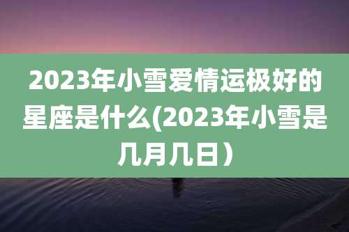 2023年小雪爱情运极好的星座是什么(2023年小雪是几月几日）
