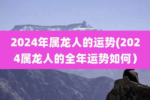 2024年属龙人的运势(2024属龙人的全年运势如何）