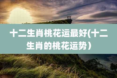 十二生肖桃花运最好(十二生肖的桃花运势）
